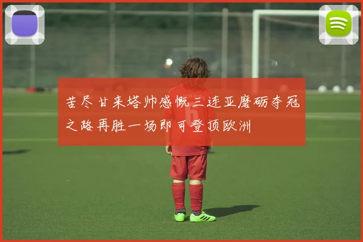 苦尽甘来塔帅感慨三连亚磨砺夺冠之路再胜一场即可登顶欧洲