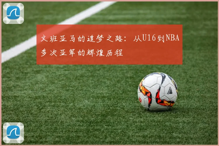 文班亚马的追梦之路：从U16到NBA多次亚军的辉煌历程