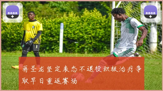 蒋圣龙坚定表态不退役积极治疗争取早日重返赛场