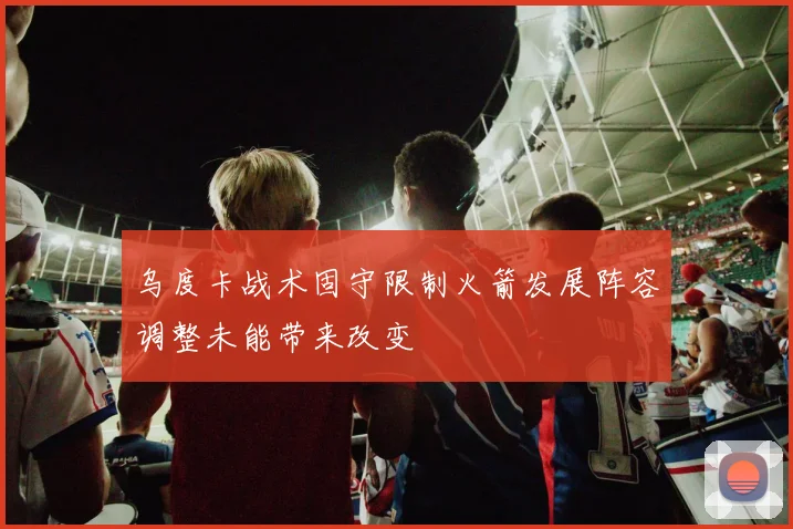 乌度卡战术固守限制火箭发展阵容调整未能带来改变