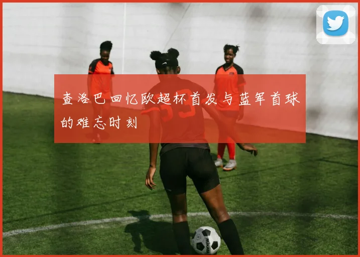 查洛巴回忆欧超杯首发与蓝军首球的难忘时刻