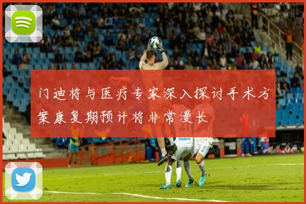 门迪将与医疗专家深入探讨手术方案康复期预计将非常漫长