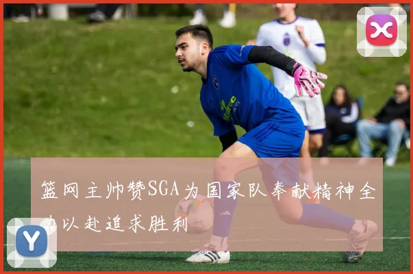 篮网主帅赞SGA为国家队奉献精神全力以赴追求胜利