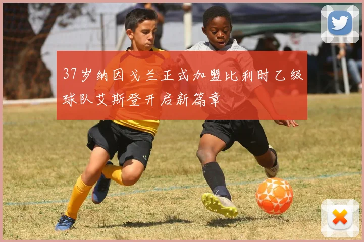 37岁纳因戈兰正式加盟比利时乙级球队艾斯登开启新篇章