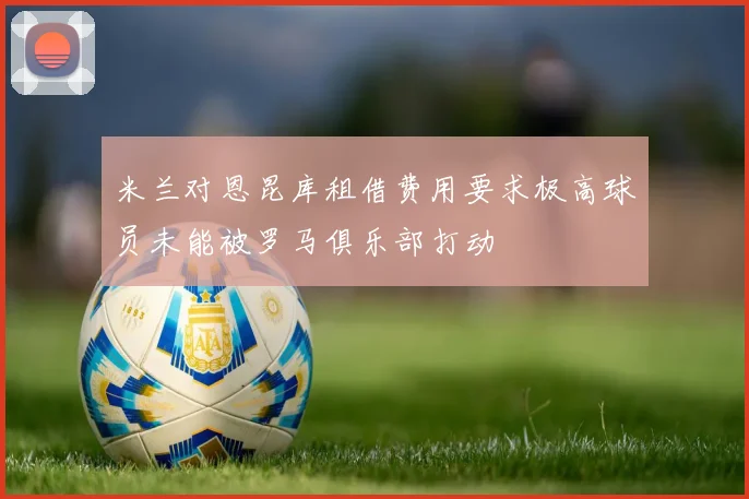 米兰对恩昆库租借费用要求极高球员未能被罗马俱乐部打动
