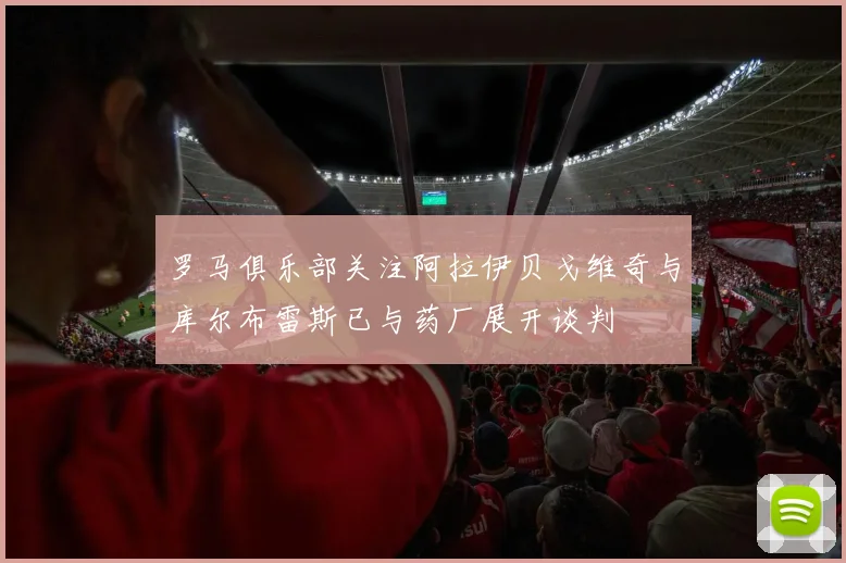 罗马俱乐部关注阿拉伊贝戈维奇与库尔布雷斯已与药厂展开谈判