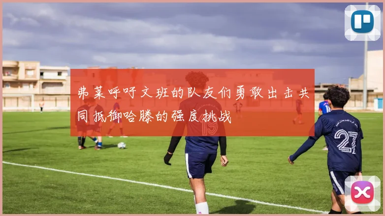 弗莱呼吁文班的队友们勇敢出击共同抵御哈滕的强度挑战
