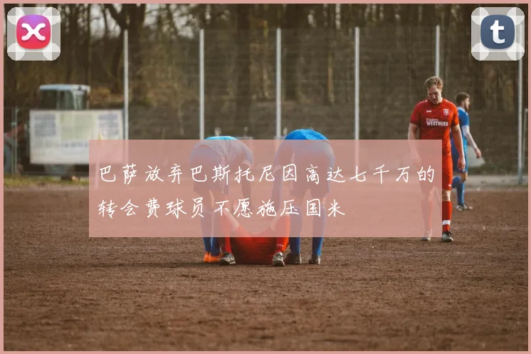 巴萨放弃巴斯托尼因高达七千万的转会费球员不愿施压国米