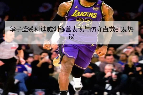 华子盛赞科迪威训练营表现与防守直觉引发热议